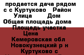 продается дача рядом с с.Куртуково › Район ­ - › Улица ­ - › Дом ­ - › Общая площадь дома ­ 50 › Площадь участка ­ 1 000 › Цена ­ 1 550 000 - Кемеровская обл., Новокузнецкий р-н, Куртуково с. Недвижимость » Дома, коттеджи, дачи продажа   . Кемеровская обл.